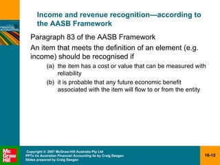 Income and revenue recognition — according to the AASB Framework Paragraph 83 of the AASB Framework An item that meets the definition of an element (e.g. income) should be recognised if the item has a cost or value that can be measured with reliability it is probable that any future economic benefit associated with the item will flow to or from the entity  