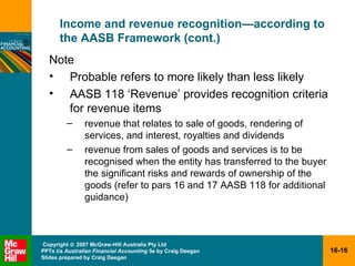 Income and revenue recognition — according to the AASB Framework (cont.) Note Probable refers to more likely than less likely AASB 118 ‘Revenue’ provides recognition criteria for revenue items revenue that relates to sale of goods, rendering of services, and interest, royalties and dividends revenue from sales of goods and services is to be recognised when the entity has transferred to the buyer the significant risks and rewards of ownership of the goods (refer to pars 16 and 17 AASB 118 for additional guidance) 