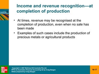 Income and revenue recognition — at completion of production At times, revenue may be recognised at the completion of production, even when no sale has been made Examples of such cases include the production of precious metals or agricultural products 