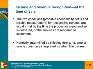 Income and revenue recognition — at the time of sale The two conditions (probable economic benefits and reliable measurement) for recognising revenue are usually met by the time the product or merchandise is delivered, or the services are rendered to customers Normally determined by shipping terms, i.e. time of sale is commonly interpreted as when title passes 