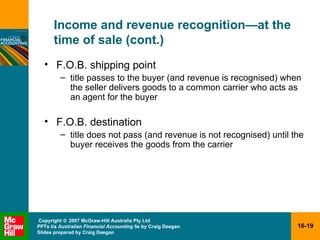 Income and revenue recognition — at the time of sale (cont.) F.O.B. shipping point title passes to the buyer (and revenue is recognised) when the seller delivers goods to a common carrier who acts as an agent for the buyer F.O.B. destination title does not pass (and revenue is not recognised) until the buyer receives the goods from the carrier 