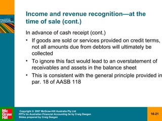 Income and revenue recognition — at the time of sale (cont.) In advance of cash receipt (cont.) If goods are sold or services provided on credit terms, not all amounts due from debtors will ultimately be collected To ignore this fact would lead to an overstatement of receivables and assets in the balance sheet This is consistent with the general principle provided in par. 18 of AASB 118  