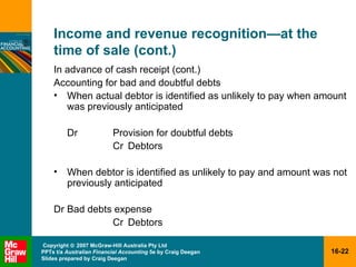 Income and revenue recognition — at the time of sale (cont.) In advance of cash receipt (cont.) Accounting for bad and doubtful debts When actual debtor is identified as unlikely to pay when amount was previously anticipated Dr Provision for doubtful debts Cr Debtors When debtor is identified as unlikely to pay and amount was not previously anticipated Dr Bad debts expense Cr Debtors 