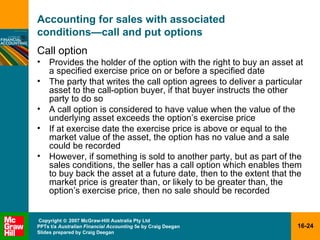 Accounting for sales with associated  conditions — call and put options Call option Provides the holder of the option with the right to buy an asset at a specified exercise price on or before a specified date The party that writes the call option agrees to deliver a particular asset to the call-option buyer, if that buyer instructs the other party to do so A call option is considered to have value when the value of the underlying asset exceeds the option’s exercise price If at exercise date the exercise price is above or equal to the market value of the asset, the option has no value and a sale could be recorded However, if something is sold to another party, but as part of the sales conditions, the seller has a call option which enables them to buy back the asset at a future date, then to the extent that the market price is greater than, or likely to be greater than, the option’s exercise price, then no sale should be recorded 