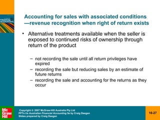 Accounting for sales with associated conditions — revenue recognition when right of return exists Alternative treatments available when the seller is exposed to continued risks of ownership through return of the product not recording the sale until all return privileges have expired recording the sale but reducing sales by an estimate of future returns recording the sale and accounting for the returns as they occur 