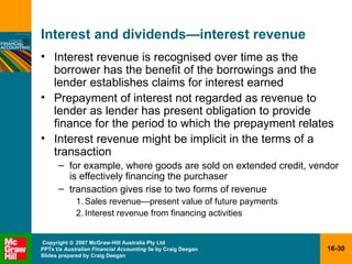 Interest and dividends — interest revenue Interest revenue is recognised over time as the borrower has the benefit of the borrowings and the lender establishes claims for interest earned Prepayment of interest not regarded as revenue to lender as lender has present obligation to provide finance for the period to which the prepayment relates Interest revenue might be implicit in the terms of a transaction for example, where goods are sold on extended credit, vendor is effectively financing the purchaser transaction gives rise to two forms of revenue Sales revenue—present value of future payments Interest revenue from financing activities 