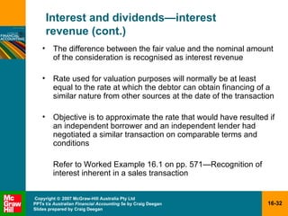 Interest and dividends — interest  revenue (cont.) The difference between the fair value and the nominal amount of the consideration is recognised as interest revenue  Rate used for valuation purposes will normally be at least equal to the rate at which the debtor can obtain financing of a similar nature from other sources at the date of the transaction Objective is to approximate the rate that would have resulted if an independent borrower and an independent lender had negotiated a similar transaction on comparable terms and conditions Refer to Worked Example 16.1 on pp. 571 —R ecognition of interest inherent in a sales transaction 