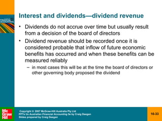 Interest and dividends — dividend revenue Dividends do not accrue over time but usually result from a decision of the board of directors Dividend revenue should be recorded once it is considered probable that inflow of future economic benefits has occurred and when these benefits can be measured reliably in most cases this will be at the time the board of directors or other governing body proposed the dividend 