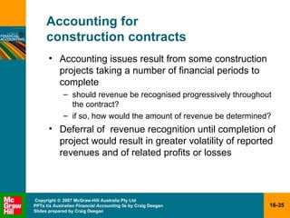 Accounting for  construction contracts Accounting issues result from some construction projects taking a number of financial periods to complete should revenue be recognised progressively throughout the contract? if so, how would the amount of revenue be determined? Deferral of  revenue recognition until completion of project would result in greater volatility of reported revenues and of related profits or losses  