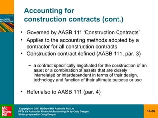 Accounting for  construction contracts (cont.) Governed by AASB 111 ‘Construction Contracts’ Applies to the accounting methods adopted by a contractor for all construction contracts Construction contract defined (AASB 111, par. 3) a contract specifically negotiated for the construction of an asset or a combination of assets that are closely interrelated or interdependent in terms of their design, technology and function of their ultimate purpose or use Refer also to AASB 111 (par. 4)  
