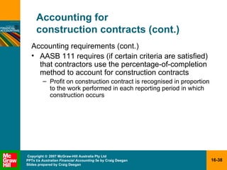 Accounting for  construction contracts (cont.) Accounting requirements (cont.) AASB 111 requires (if certain criteria are satisfied) that contractors use the percentage-of-completion method to account for construction contracts Profit on construction contract is recognised in proportion to the work performed in each reporting period in which construction occurs 