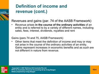 Definition of income and  revenue (cont.) Revenues and gains (par. 74 of the AASB Framework) Revenue arises  in the course of the ordinary activities  of an entity and is referred to by a variety of different names, including sales, fees, interest, dividends, royalties and rent Gains (pars 74 and 75, AASB Framework) Other items that meet the definition of income and may or may not arise in the course of the ordinary activities of an entity.  Gains represent increases in economic benefits and as such are not different in nature from revenue. 