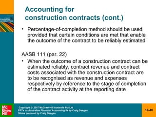 Accounting for  construction contracts (cont.) Percentage-of-completion method should be used provided that certain conditions are met that enable the outcome of the contract to be reliably estimated AASB 111 (par. 22) When the outcome of a construction contract can be estimated reliably, contract revenue and contract costs associated with the construction contract are to be recognised as revenue and expenses respectively by reference to the stage of completion of the contract activity at the reporting date 