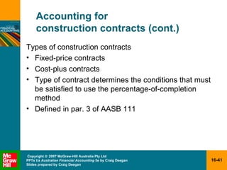 Accounting for  construction contracts (cont.) Types of construction contracts Fixed-price contracts Cost-plus contracts Type of contract determines the conditions that must be satisfied to use the percentage-of-completion method Defined in par. 3 of AASB 111 