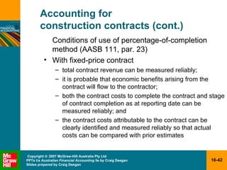 Accounting for  construction contracts (cont.) Conditions of use of percentage-of-completion method (AASB 111, par. 23) With fixed-price contract total contract revenue can be measured reliably; it is probable that economic benefits arising from the contract will flow to the contractor; both the contract costs to complete the contract and stage of contract completion as at reporting date can be measured reliably; and the contract costs attributable to the contract can be clearly identified and measured reliably so that actual costs can be compared with prior estimates 