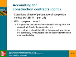 Accounting for  construction contracts (cont.) Conditions of use of percentage-of-completion method (AASB 111, par. 24) With cost-plus contract it is probable that the economic benefits arising from the contract will flow to the contractor; and  the contract costs attributable to the contract, whether or not specifically reimbursable can be clearly identified and measured reliably 