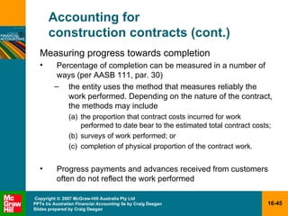Accounting for  construction contracts (cont.) Measuring progress towards completion Percentage of completion can be measured in a number of ways (per AASB 111, par. 30) the entity uses the method that measures reliably the work performed. Depending on the nature of the contract, the methods may include the proportion that contract costs incurred for work performed to date bear to the estimated total contract costs; surveys of work performed; or completion of physical proportion of the contract work. Progress payments and advances received from customers often do not reflect the work performed 