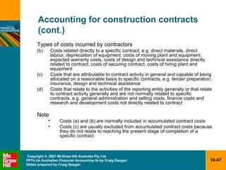 Accounting for construction contracts (cont.) Types of costs incurred by contractors Costs related directly to a specific contract, e.g. direct materials, direct labour, depreciation of equipment, costs of moving plant and equipment, expected warranty costs, costs of design and technical assistance directly related to contract, costs of securing contract, costs of hiring plant and equipment Costs that are attributable to contract activity in general and capable of being allocated on a reasonable basis to specific contracts, e.g. tender preparation, insurance, design and technical assistance Costs that relate to the activities of the reporting entity generally or that relate to contract activity generally and are not normally related to specific contracts, e.g. general administration and selling costs, finance costs and research and development costs not directly related to contract  Note Costs (a) and (b) are normally included in accumulated contract costs Costs (c) are usually excluded from accumulated contract costs because they do not relate to reaching the present stage of completion of a specific contract 