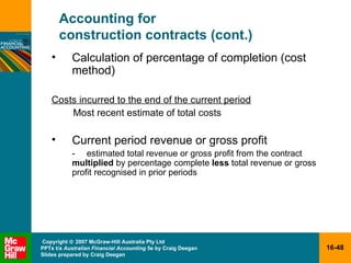 Accounting for  construction contracts (cont.) Calculation of percentage of completion (cost method) Costs incurred to the end of the current period Most recent estimate of total costs Current period revenue or gross profit - estimated total revenue or gross profit from the contract  multiplied  by percentage complete  less  total revenue or gross profit recognised in prior periods 