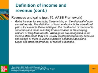 Definition of income and  revenue (cont.) Revenues and gains (par. 75, AASB Framework) Gains include, for example, those arising on the disposal of non- current assets. The definition of income also includes unrealised gains, for example those arising on the revaluation of marketable securities and those resulting from increases in the carrying amount of long-term assets. When gains are recognised in the income statement, they are usually displayed separately because knowledge of them is useful in making economic decisions. Gains are often reported net of related expenses. 