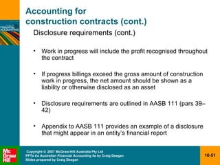 Accounting for  construction contracts (cont.) Disclosure requirements (cont.) Work in progress will include the profit recognised throughout the contract If progress billings exceed the gross amount of construction work in progress, the net amount should be shown as a liability or otherwise disclosed as an asset Disclosure requirements are outlined in AASB 111 (pars 39 – 42) Appendix to AASB 111 provides an example of a disclosure that might appear in an entity’s financial report 