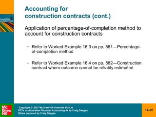 Accounting for  construction contracts (cont.) Application of percentage-of-completion method to account for construction contracts Refer to Worked Example 16.3 on pp. 581 —Percentage-of-completion method Refer to Worked Example 16.4 on pp. 582 —C onstruction contract where outcome cannot be reliably estimated 
