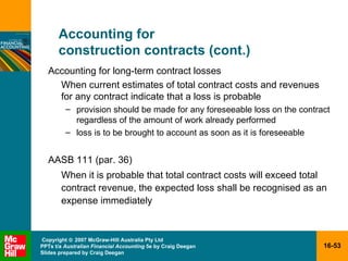 Accounting for  construction contracts (cont.) Accounting for long-term contract losses When current estimates of total contract costs and revenues for any contract indicate that a loss is probable provision should be made for any foreseeable loss on the contract regardless of the amount of work already performed loss is to be brought to account as soon as it is foreseeable AASB 111 (par. 36) When it is probable that total contract costs will exceed total contract revenue, the expected loss shall be recognised as an expense immediately 