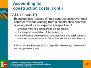 Accounting for  construction costs (cont.) AASB 111 (par. 37) Expected loss (excess of total contract costs over total contract revenue) arising from a construction contract is recognised as an expense irrespective of whether work has commenced on the project the stage of completion of the activity; or the difference between total contract costs and total contract revenue expected to arise from other construction contracts Refer to Worked Example 16.5 on page 583 —P ercentage of completion with recognition of a loss 