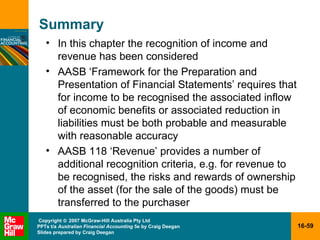 Summary In this chapter the recognition of income and revenue has been considered AASB ‘Framework for the Preparation and Presentation of Financial Statements’ requires that for income to be recognised the associated inflow of economic benefits or associated reduction in liabilities must be both probable and measurable with reasonable accuracy AASB 118 ‘Revenue’ provides a number of additional recognition criteria, e.g. for revenue to be recognised, the risks and rewards of ownership of the asset (for the sale of the goods) must be transferred to the purchaser 
