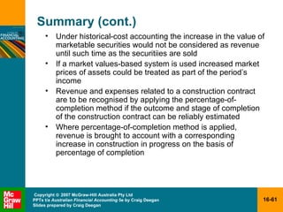 Summary (cont.) Under historical-cost accounting the increase in the value of marketable securities would not be considered as revenue until such time as the securitiies are sold If a market values-based system is used increased market prices of assets could be treated as part of the period’s income  Revenue and expenses related to a construction contract are to be recognised by applying the percentage-of-completion method if the outcome and stage of completion of the construction contract can be reliably estimated Where percentage-of-completion method is applied, revenue is brought to account with a corresponding increase in construction in progress on the basis of percentage of completion 