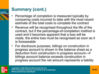 Summary (cont.) Percentage of completion is measured typically by comparing costs incurred to date with the most recent estimate of the total costs to complete the contract Revenue will be recognised throughout the life of the contract, but if the percentage-of-completion method is used and it becomes apparent that a loss will be made, the entire loss must be recognised as soon as it is foreseeable For disclosure purposes, billings on construction in progress account is shown in the balance sheet as a deduction from construction in progress account — if billings account balance exceeds construction in progress account the net amount represents a liability 