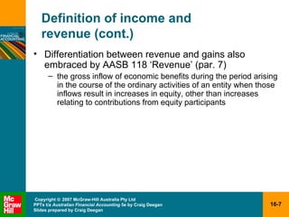 Definition of income and  revenue (cont.) Differentiation between revenue and gains also embraced by AASB 118 ‘Revenue’ (par. 7) the gross inflow of economic benefits during the period arising in the course of the ordinary activities of an entity when those inflows result in increases in equity, other than increases relating to contributions from equity participants 