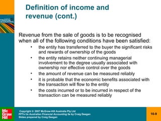 Definition of income and  revenue (cont.) Revenue from the sale of goods is to be recognised when all of the following conditions have been satisfied: the entity has transferred to the buyer the significant risks and rewards of ownership of the goods the entity retains neither continuing managerial involvement to the degree usually associated with ownership nor effective control over the goods the amount of revenue can be measured reliably it is probable that the economic benefits associated with the transaction will flow to the entity the costs incurred or to be incurred in respect of the transaction can be measured reliably 
