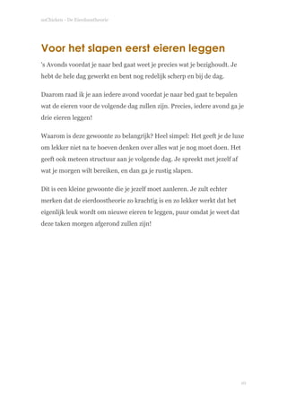 soChicken - De Eierdoostheorie
Voor het slapen eerst eieren leggen
's Avonds voordat je naar bed gaat weet je precies wat je bezighoudt. Je
hebt de hele dag gewerkt en bent nog redelijk scherp en bij de dag.
Daarom raad ik je aan iedere avond voordat je naar bed gaat te bepalen
wat de eieren voor de volgende dag zullen zijn. Precies, iedere avond ga je
drie eieren leggen!
Waarom is deze gewoonte zo belangrijk? Heel simpel: Het geeft je de luxe
om lekker niet na te hoeven denken over alles wat je nog moet doen. Het
geeft ook meteen structuur aan je volgende dag. Je spreekt met jezelf af
wat je morgen wilt bereiken, en dan ga je rustig slapen.
Dit is een kleine gewoonte die je jezelf moet aanleren. Je zult echter
merken dat de eierdoostheorie zo krachtig is en zo lekker werkt dat het
eigenlijk leuk wordt om nieuwe eieren te leggen, puur omdat je weet dat
deze taken morgen afgerond zullen zijn! 
!
!10
 