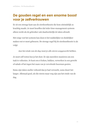 soChicken - De Eierdoostheorie
De gouden regel en een enorme boost
voor je zelfvertrouwen
Er zit een strenge kant aan de eierdoostheorie die hem uiteindelijk zo
krachtig maakt. Je moet beseffen dat ieder time-management systeem
alleen werkt als de gebruiker ook daadwerkelijk de taken afrondt.
Het enige wat het systeem kan doen is het makkelijker en duidelijker
maken wat er moet gebeuren. De strenge regel bij de eierdoostheorie is als
volgt:
Aan het einde van de dag moet je alle eieren weggewerkt hebben.
Je moet zelf weten hoe je het doet. Er zijn meerdere manieren om een
taak te voltooien. Je kunt een ei koken, bakken, verwerken in een gerecht
of salade of het tegen het raam van je vervelende buurman gooien.
Soms zijn taken sneller voltooid dan je had verwacht, soms duurt het
langer. Allemaal goed, als die eieren maar weg zijn aan het einde van de
dag. 
!
!11
 