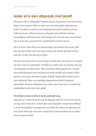 soChicken - De Eierdoostheorie
Ieder ei is een afspraak met jezelf
Waarom is dit zo belangrijk? Waarom kun je niet gewoon wat eieren laten
liggen voor morgen? Ieder ei staat voor een belangrijke afspraak met
jezelf, en telkens wanneer je een afspraak met jezelf nakomt groeit je
zelfvertrouwen. Telkens als je een afspraak met jezelf niet nakomt
beschadigt je zelfvertrouwen. Heel simpel. Dus zet niet meer eieren klaar
dan je kunt eten, gun jezelf een wedstrijd die je kunt winnen.
Dit is ook de reden dat je een doosje krijgt voor slechts drie eieren. Het
kan zijn dat je héél veel moet doen, maar in de meeste gevallen kom je
echt niet verder dan drie grote taken.
Het kan zijn dat je eieren voor de dag wat klein zijn, dan kun je overwegen
om meer eieren te gebruiken. Verkijk je er echter niet op, houd je vast aan
de standaard van drie eieren. Plan nooit drie struisvogeleieren. Je kunt
met jezelf afspreken dat je morgen een boek schrijft, een website online
gooit en ook nog je afstudeerscriptie schrijft. Gegarandeerd falen, het is
niet realistisch. Kies voor gezellige kippeneieren (liefst biologisch
natuurlijk). Neem je zelfvertrouwen serieus, hoe meer je er van hebt hoe
makkelijker je door het leven glijdt. 
 
Werk het eerste ei direct in de ochtend weg 
Zorg dat je 's ochtends direct aan de slag gaat met één van de drie eieren
en stop niet tot het af is. Je hebt dan waarschijnlijk voordat het koffietijd
is al een belangrijke taak afgerond, en je hebt dus direct een goed gevoel
over jezelf. Dit zorgt voor meer energie die je kunt inzetten om je andere
eieren weg te werken. 
!
!12
 