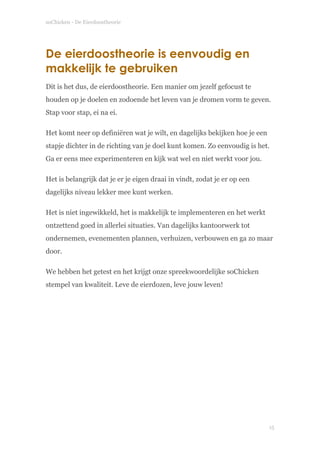 soChicken - De Eierdoostheorie
De eierdoostheorie is eenvoudig en
makkelijk te gebruiken
Dit is het dus, de eierdoostheorie. Een manier om jezelf gefocust te
houden op je doelen en zodoende het leven van je dromen vorm te geven.
Stap voor stap, ei na ei.
Het komt neer op definiëren wat je wilt, en dagelijks bekijken hoe je een
stapje dichter in de richting van je doel kunt komen. Zo eenvoudig is het.
Ga er eens mee experimenteren en kijk wat wel en niet werkt voor jou.
Het is belangrijk dat je er je eigen draai in vindt, zodat je er op een
dagelijks niveau lekker mee kunt werken.
Het is niet ingewikkeld, het is makkelijk te implementeren en het werkt
ontzettend goed in allerlei situaties. Van dagelijks kantoorwerk tot
ondernemen, evenementen plannen, verhuizen, verbouwen en ga zo maar
door.
We hebben het getest en het krijgt onze spreekwoordelijke soChicken
stempel van kwaliteit. Leve de eierdozen, leve jouw leven! 
 
!
!15
 