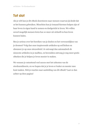 soChicken - De Eierdoostheorie
Tot slot
Als je wilt kun je dit eBoek doorsturen naar mensen waarvan jij denkt dat
ze het kunnen gebruiken. Misschien kun je iemand hiermee helpen zijn of
haar leven in eigen hand te nemen en doelgericht te leven. We willen
zoveel mogelijk mensen leren hoe ze meer uit zichzelf en hun leven
kunnen halen.
Ben je serieus over het bereiken van je doelen en het verwezenlijken van
je dromen? Volg dan onze inspirerende artikelen op soChicken en
abonneer je op onze nieuwsbrief. Je ontvangt dan automatisch de
nieuwste artikelen in je mailbox, en bovendien ontvang je nog meer gratis
eBoeken die je helpen je leven mooier te maken.
We wensen je ontzettend veel succes met het uittesten van de
eierdozentheorie, en we hopen dat je je leven er leuker en mooier mee
kunt maken. Heb je reacties naar aanleiding van dit eBoek? Laat ze dan
achter op deze pagina!
!
!17
 