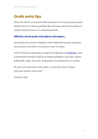 soChicken - De Eierdoostheorie
Gratis extra tips
Heb je dit eBoek van iemand anders gekregen en wil je graag meer gratis
eBoeken lezen en talloze geweldige tips ontvangen om je leven mooier te
maken? Schrijf je dan in via onderstaande link:
Klik hier om de gratis extra tips te ontvangen...
Ik hoop dat ik je met de technieken in dit eBoek heb kunnen inspireren
om je doelen te bereiken en je dromen waar te maken.
Verder hoop ik je regelmatig te mogen verwelkomen op soChicken, waar
je honderden artikelen vindt die je helpen gelukkiger, gezonder, kalmer,
liefdevoller, rijker, bewuster, doelgerichter en productiever te worden.
Ik wens je een hele fijne week verder, en misschien dat we elkaar  
snel weer spreken via de mail!
Groetjes, Jelle.
!
!
!18
 