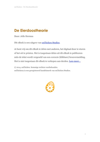soChicken - De Eierdoostheorie
 
 
 
De Eierdoostheorie
Door: Jelle Hermus
Dit eBoek is een uitgave van soChicken Studios.
Je bent vrij om dit eBoek te delen met anderen, het digitaal door te sturen
of het uit te printen. Het is toegestaan delen uit dit eBoek te publiceren
mits de tekst wordt vergezeld van een correcte (klikbare) bronvermelding.
Het is niet toegestaan dit eBoek te verkopen aan derden. Lees meer...
© 2014, soChicken. Sommige rechten voorbehouden. 
soChicken® is een geregistreerd handelsmerk van soChicken Studios.
!
!  
!2
 