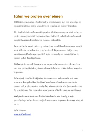 soChicken - De Eierdoostheorie
Laten we praten over eieren
Dit kleine eenvoudige eBoekje laat je kennismaken met een krachtige en
elegante methode om je leven te vorm te geven en mooier te maken.
Het heeft niets te maken met ingewikkelde timemanagement structuren,
projectmanagement of vage contexten. Het heeft wel alles te maken met
simplicity, gezond verstand en eieren... natuurlijk.
Deze methode wordt elders op het web op verschillende manieren vanuit
verschillende invalshoeken gepresenteerd. Ik presenteer het je graag
vanuit een soChicken perspectief: leuk, eenvoudig en makkelijk toe te
passen in het dagelijks leven.
Dit boekje is dan ook bedoeld voor mensen die momenteel niet werken
met een productiviteitssysteem, of moeite hebben er één in hun leven toe
te passen.
Je bent vrij om dit eBoekje door te sturen naar iedereen die wat meer
structuur kan gebruiken in zijn of haar leven. Om de methode toe te
passen heb je niets anders nodig dan iets om mee te schrijven, en iets om
óp te schrijven. Een computer, smartphone of tablet mag natuurlijk ook.
Veel plezier en succes met de eierdoostheorie, een handig stukje
gereedschap om het leven van je dromen vorm te geven. Stap voor stap, ei
na ei.
Jelle Hermus 
www.soChicken.nl 
!3
 