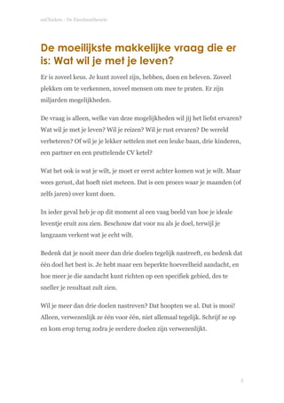 soChicken - De Eierdoostheorie
De moeilijkste makkelijke vraag die er
is: Wat wil je met je leven?
Er is zoveel keus. Je kunt zoveel zijn, hebben, doen en beleven. Zoveel
plekken om te verkennen, zoveel mensen om mee te praten. Er zijn
miljarden mogelijkheden.
De vraag is alleen, welke van deze mogelijkheden wil jij het liefst ervaren?
Wat wil je met je leven? Wil je reizen? Wil je rust ervaren? De wereld
verbeteren? Of wil je je lekker settelen met een leuke baan, drie kinderen,
een partner en een pruttelende CV ketel?
Wat het ook is wat je wilt, je moet er eerst achter komen wat je wilt. Maar
wees gerust, dat hoeft niet meteen. Dat is een proces waar je maanden (of
zelfs jaren) over kunt doen.
In ieder geval heb je op dit moment al een vaag beeld van hoe je ideale
leventje eruit zou zien. Beschouw dat voor nu als je doel, terwijl je
langzaam verkent wat je echt wilt.
Bedenk dat je nooit meer dan drie doelen tegelijk nastreeft, en bedenk dat
één doel het best is. Je hebt maar een beperkte hoeveelheid aandacht, en
hoe meer je die aandacht kunt richten op een specifiek gebied, des te
sneller je resultaat zult zien.
Wil je meer dan drie doelen nastreven? Dat hoopten we al. Dat is mooi!
Alleen, verwezenlijk ze één voor één, niet allemaal tegelijk. Schrijf ze op
en kom erop terug zodra je eerdere doelen zijn verwezenlijkt. 
 
!
!5
 