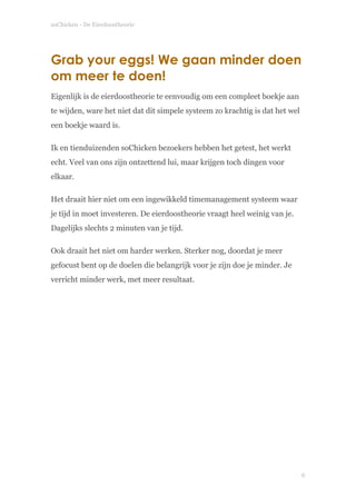 soChicken - De Eierdoostheorie
Grab your eggs! We gaan minder doen
om meer te doen!
Eigenlijk is de eierdoostheorie te eenvoudig om een compleet boekje aan
te wijden, ware het niet dat dit simpele systeem zo krachtig is dat het wel
een boekje waard is.
Ik en tienduizenden soChicken bezoekers hebben het getest, het werkt
echt. Veel van ons zijn ontzettend lui, maar krijgen toch dingen voor
elkaar.
Het draait hier niet om een ingewikkeld timemanagement systeem waar
je tijd in moet investeren. De eierdoostheorie vraagt heel weinig van je.
Dagelijks slechts 2 minuten van je tijd.
Ook draait het niet om harder werken. Sterker nog, doordat je meer
gefocust bent op de doelen die belangrijk voor je zijn doe je minder. Je
verricht minder werk, met meer resultaat. 
 
!
!6
 