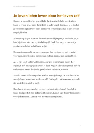 soChicken - De Eierdoostheorie
Je leven laten leven door het leven zelf
Hoewel je misschien het gevoel hebt dat je controle hebt over je eigen
leven is er een grote kans dat je toch geleefd wordt. Wanneer je je doel of
je bestemming niet voor ogen hebt zwem je namelijk altijd in een zee van
mogelijkheden.
Alles wat op je pad komt en de moeite waard lijkt geef je aandacht, en je
houdt je focus niet vast op één belangrijk doel. Dat zorgt ervoor dat je
gemixte resultaten in het leven krijgt.
De meest succesvolle mensen gaan naar bed en staan op met een doel
voor ogen. Ze willen iets bereiken en richten daar al hun aandacht op.
Als je niet weet wat je wilt kun je geen 'nee' zeggen tegen zaken die
eigenlijk niet belangrijk zijn voor je doel. Je gaat allerlei afspraken aan en
onderneemt zaken die je niet persé verder helpen in je leven.
Je richt steeds je focus op alles wat het leven je brengt. Je laat dan als het
ware je leven leven door het leven zelf. Dat is gek. Het is ook een vreemde
zin om te lezen, vind je niet?
Dus, ben je serieus over het vormgeven van je eigen leven? Dan heb je
focus nodig op het doel dat je wilt bereiken. En dat kan de eierdoostheorie
voor je betekenen. Zonder veel moeite en complexiteit. 
 
!
!
!7
 