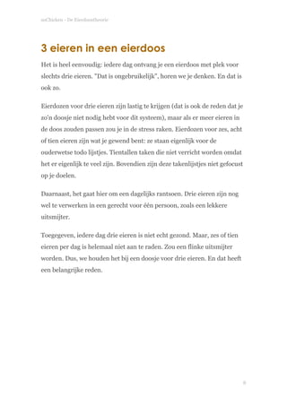 soChicken - De Eierdoostheorie
3 eieren in een eierdoos
Het is heel eenvoudig: iedere dag ontvang je een eierdoos met plek voor
slechts drie eieren. "Dat is ongebruikelijk", horen we je denken. En dat is
ook zo.
Eierdozen voor drie eieren zijn lastig te krijgen (dat is ook de reden dat je
zo'n doosje niet nodig hebt voor dit systeem), maar als er meer eieren in
de doos zouden passen zou je in de stress raken. Eierdozen voor zes, acht
of tien eieren zijn wat je gewend bent: ze staan eigenlijk voor de
ouderwetse todo lijstjes. Tientallen taken die niet verricht worden omdat
het er eigenlijk te veel zijn. Bovendien zijn deze takenlijstjes niet gefocust
op je doelen.
Daarnaast, het gaat hier om een dagelijks rantsoen. Drie eieren zijn nog
wel te verwerken in een gerecht voor één persoon, zoals een lekkere
uitsmijter.
Toegegeven, iedere dag drie eieren is niet echt gezond. Maar, zes of tien
eieren per dag is helemaal niet aan te raden. Zou een flinke uitsmijter
worden. Dus, we houden het bij een doosje voor drie eieren. En dat heeft
een belangrijke reden. 
 
!
!8
 