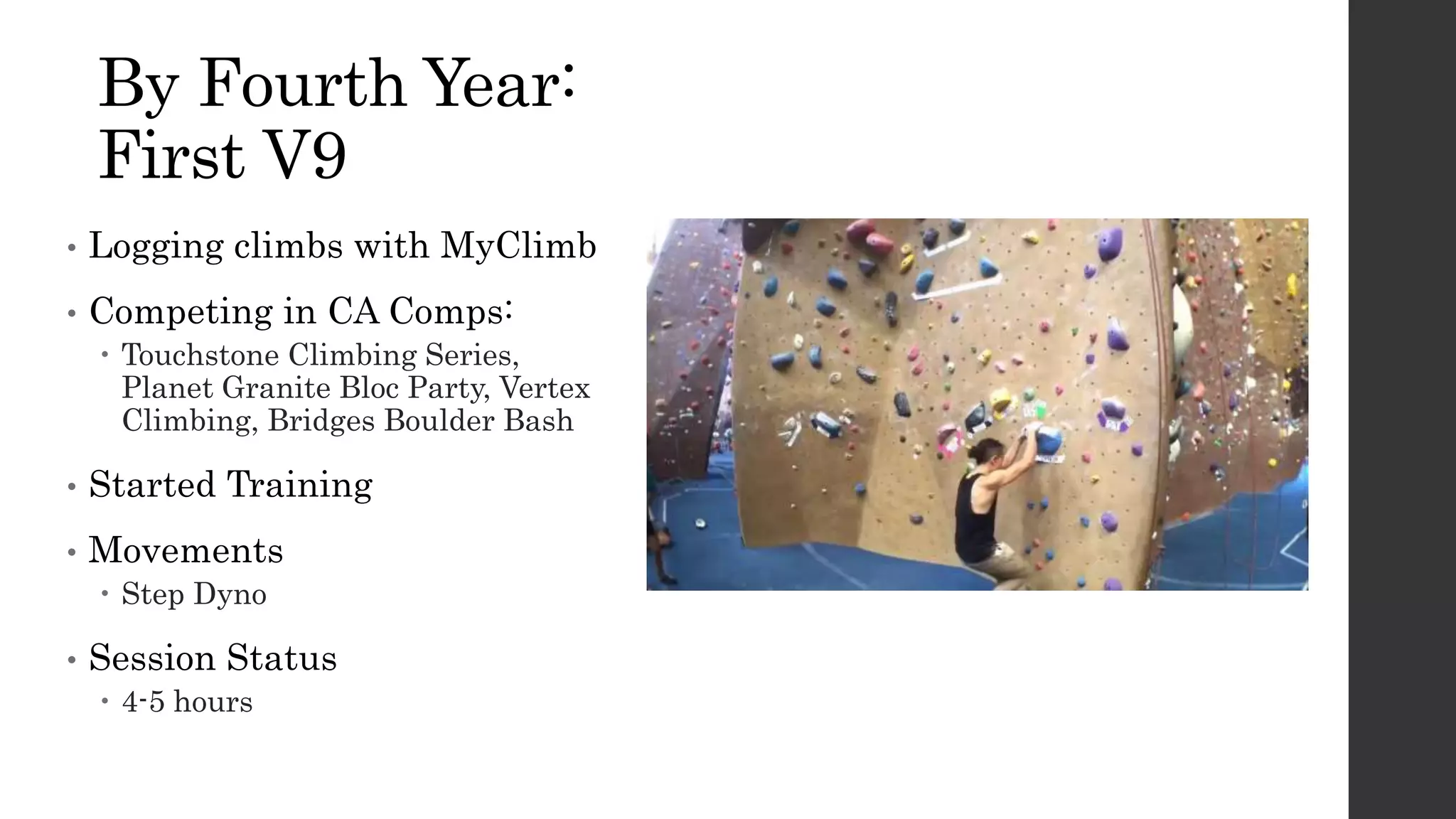 By Fourth Year:
First V9
• Logging climbs with MyClimb
• Competing in CA Comps:
 Touchstone Climbing Series,
Planet Granite Bloc Party, Vertex
Climbing, Bridges Boulder Bash
• Started Training
• Movements
 Step Dyno
• Session Status
 4-5 hours
 