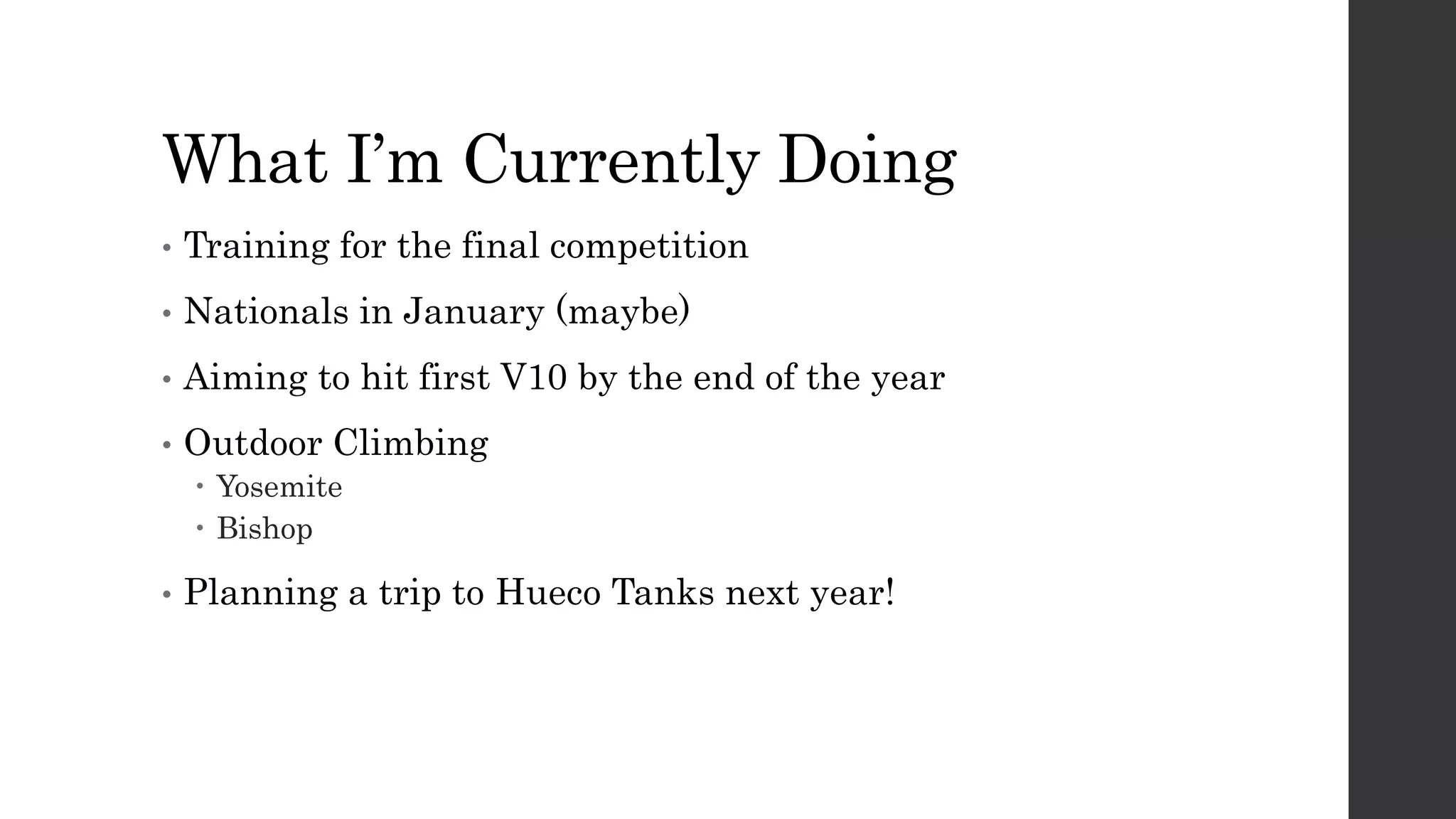 What I’m Currently Doing
• Training for the final competition
• Nationals in January (maybe)
• Aiming to hit first V10 by the end of the year
• Outdoor Climbing
 Yosemite
 Bishop
• Planning a trip to Hueco Tanks next year!
 