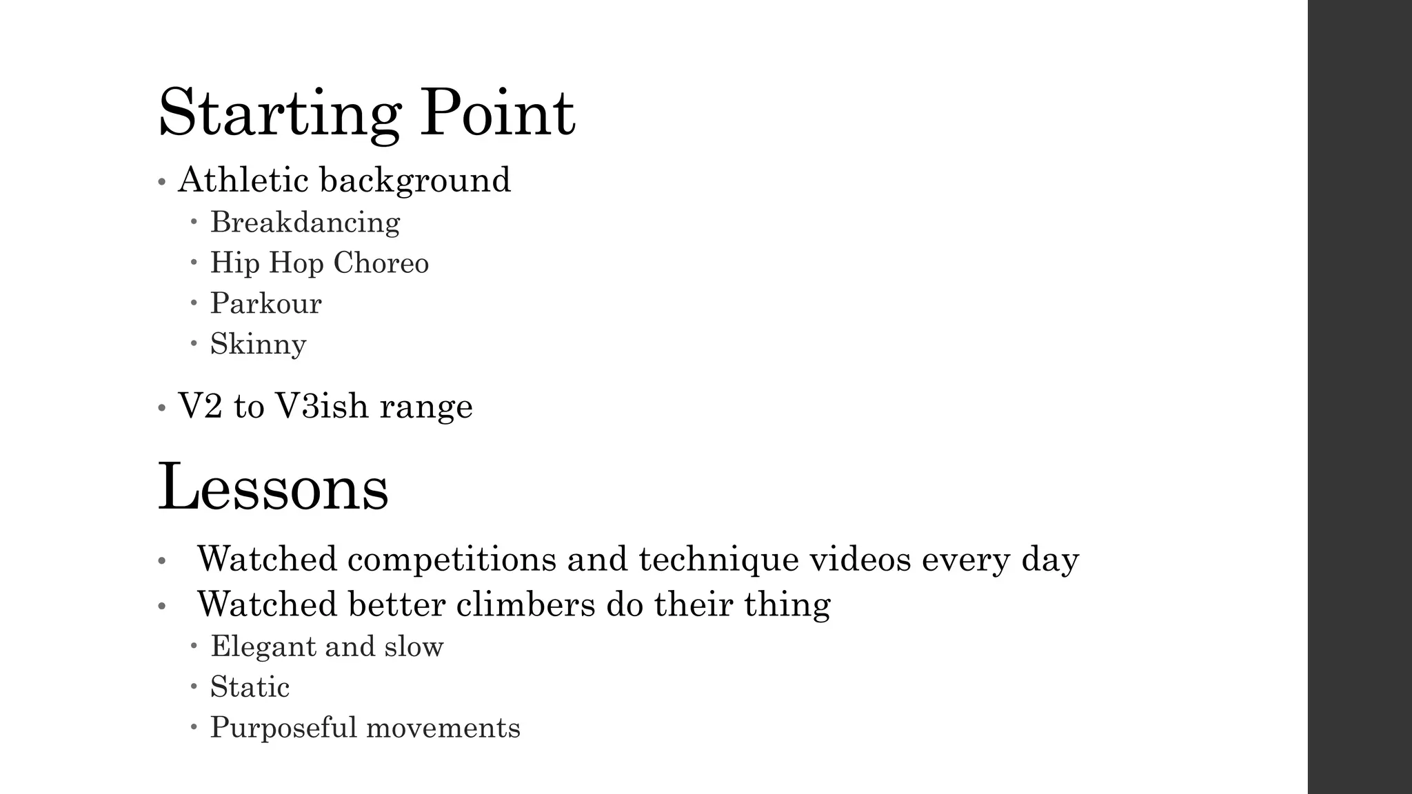 Starting Point
• Athletic background
 Breakdancing
 Hip Hop Choreo
 Parkour
 Skinny
• V2 to V3ish range
Lessons
• Watched competitions and technique videos every day
• Watched better climbers do their thing
 Elegant and slow
 Static
 Purposeful movements
 