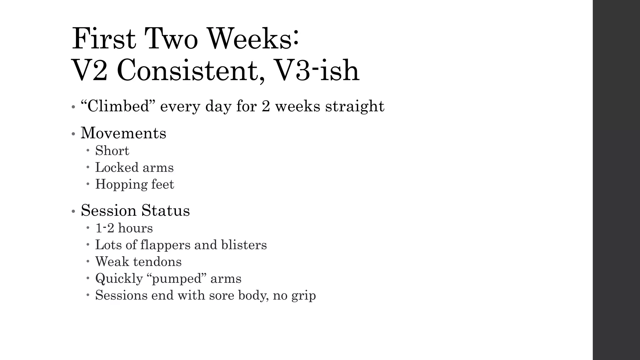 First Two Weeks:
V2 Consistent, V3-ish
• “Climbed” every day for 2 weeks straight
• Movements
 Short
 Locked arms
 Hopping feet
• Session Status
 1-2 hours
 Lots of flappers and blisters
 Weak tendons
 Quickly “pumped” arms
 Sessions end with sore body, no grip
 