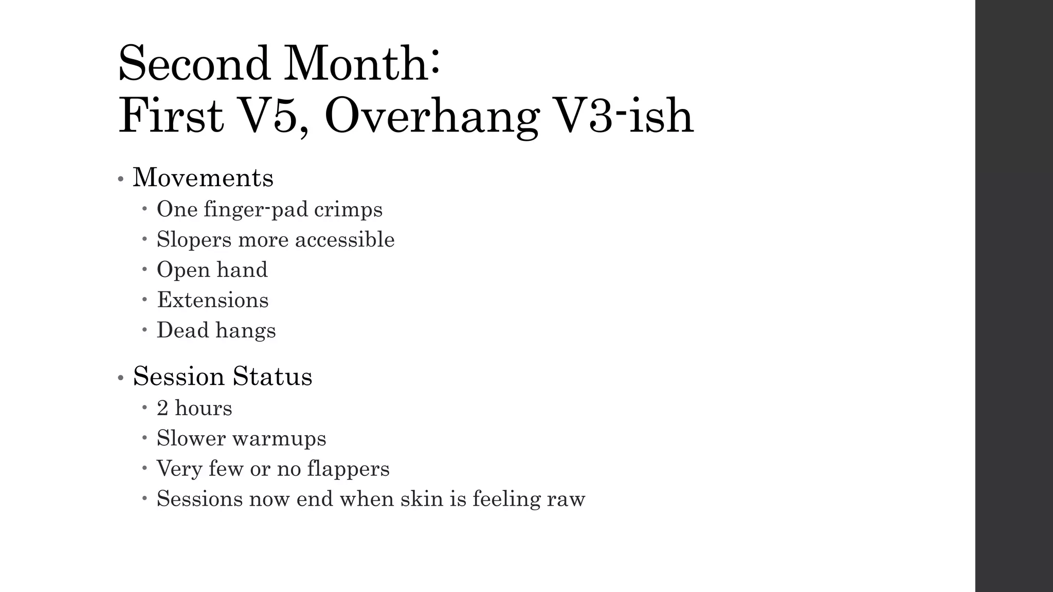 Second Month:
First V5, Overhang V3-ish
• Movements
 One finger-pad crimps
 Slopers more accessible
 Open hand
 Extensions
 Dead hangs
• Session Status
 2 hours
 Slower warmups
 Very few or no flappers
 Sessions now end when skin is feeling raw
 